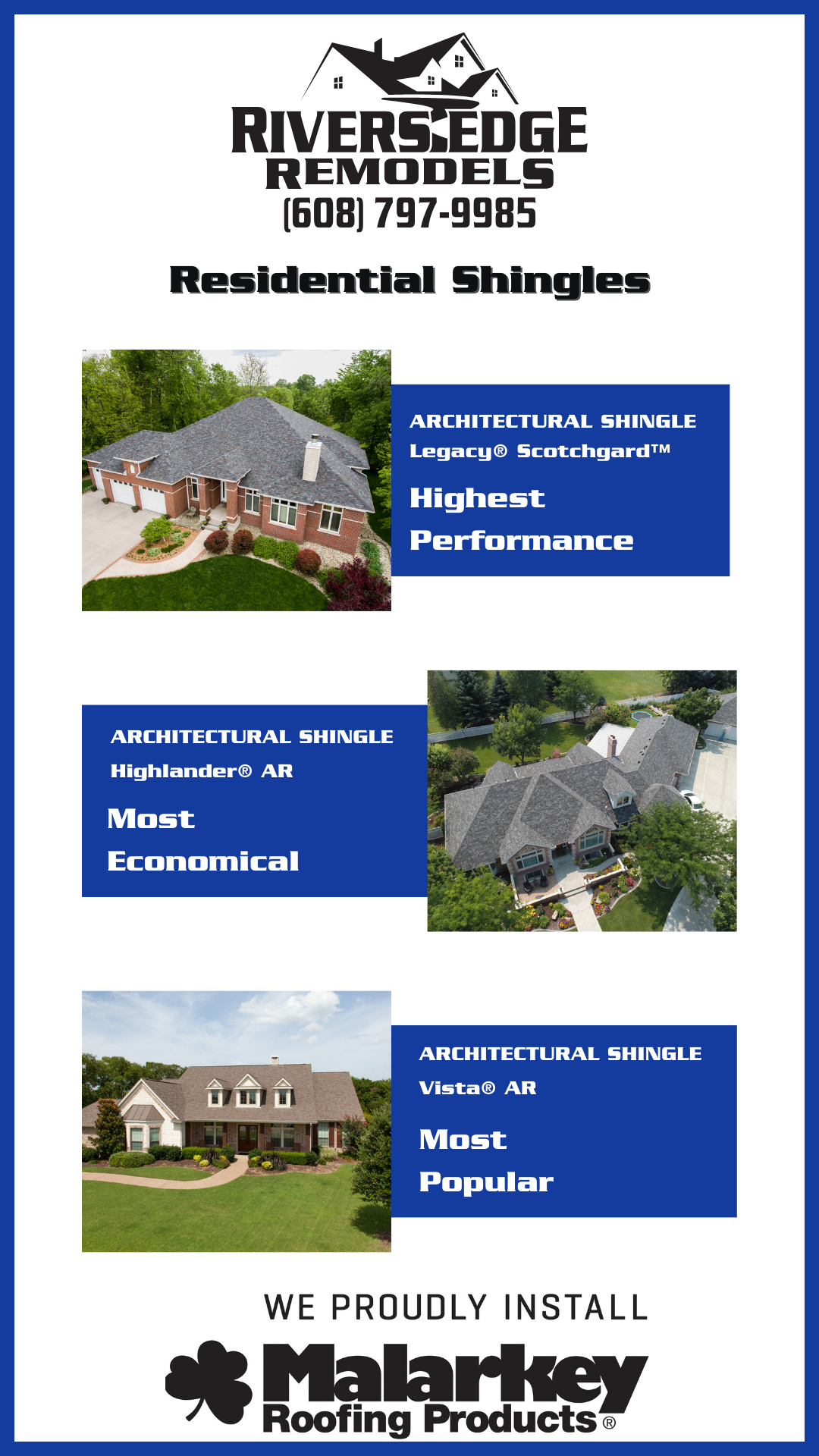 Rivers Edge Remodels LLC logo in black and white with phone number listed: 608-797-9985 Three blue panels depicting different shingle styles with their respective ratings, top to bottom with "ARCHITECTURAL SHINGLE Legacy® Scotchgard™ Highest Performance" at the top with a picture of a home with corresponding shingles, middle reads "ARCHITECTURAL SHINGLE Highlander® AR Most Economical" with corresponding house depicting shingles, bottom reads "ARCHITECTURAL SHINGLE Vista® AR Most Popular" with a corresponding image depicting shingles. Black and white logo "We Proudly Install Malarkey Roofing Products" at the bottom, blue border surrounding image